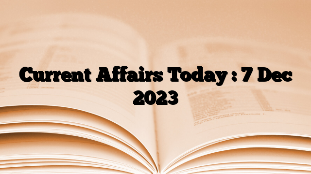 Current Affairs Today : 7 Dec 2023