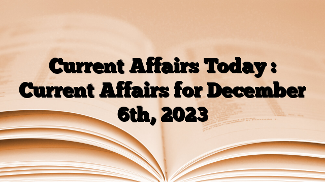 Current Affairs Today : Current Affairs for December 6th, 2023